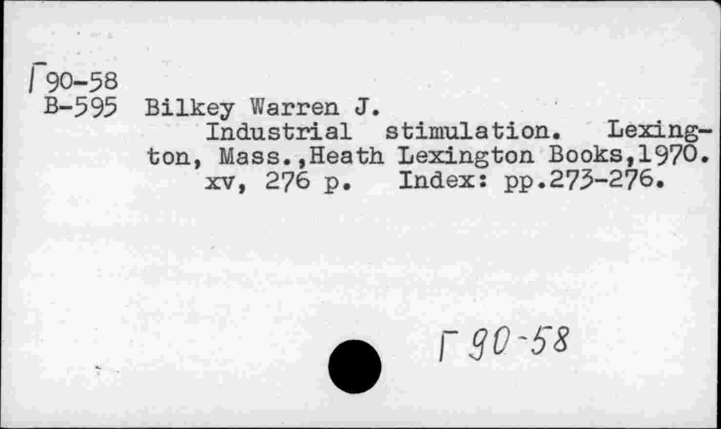 ﻿I 90-58
B-595
Bilkey Warren J.
Industrial stimulation. Lexington, Mass.,Heath Lexington Books,1970. xv, 276 p. Index: pp.275-276.
r30-38